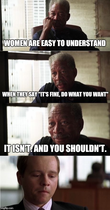 Women are easy to understand | WOMEN ARE EASY TO UNDERSTAND; WHEN THEY SAY "IT'S FINE, DO WHAT YOU WANT"; IT ISN'T. AND YOU SHOULDN'T. | image tagged in memes,morgan freeman good luck,women,relationship advice | made w/ Imgflip meme maker
