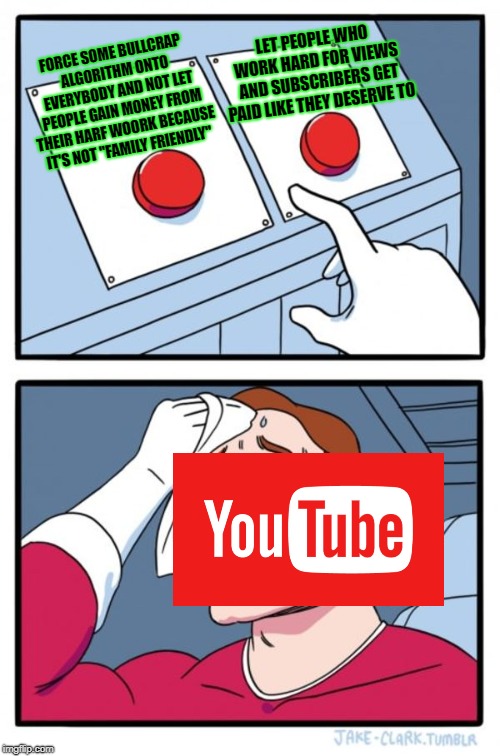 YouTube keeps getting worse as time goes by | LET PEOPLE WHO WORK HARD FOR VIEWS AND SUBSCRIBERS GET PAID LIKE THEY DESERVE TO; FORCE SOME BULLCRAP ALGORITHM ONTO EVERYBODY AND NOT LET PEOPLE GAIN MONEY FROM THEIR HARF WOORK BECAUSE IT'S NOT "FAMILY FRIENDLY" | image tagged in memes,two buttons,youtube,doctordoomsday180,youtuber,internet | made w/ Imgflip meme maker