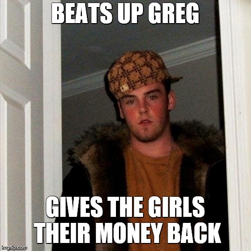 Scumbag Steve Meme | BEATS UP GREG GIVES THE GIRLS THEIR MONEY BACK | image tagged in memes,scumbag steve | made w/ Imgflip meme maker