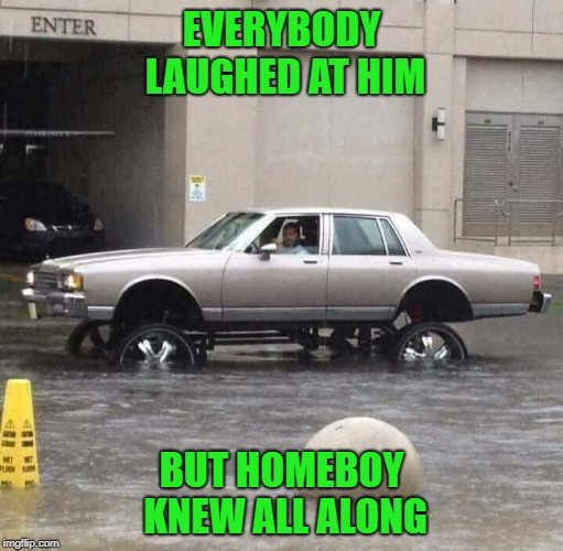 Always nice to be prepared... | EVERYBODY LAUGHED AT HIM; BUT HOMEBOY KNEW ALL ALONG | image tagged in raised tires,memes,flooding,funny,prepared,cruisin' | made w/ Imgflip meme maker