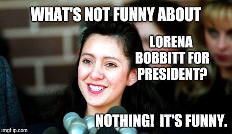 WHAT'S NOT FUNNY ABOUT LORENA BOBBITT FOR PRESIDENT? NOTHING!  IT'S FUNNY. | made w/ Imgflip meme maker