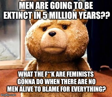 TED | MEN ARE GOING TO BE EXTINCT IN 5 MILLION YEARS?? WHAT THE F**K ARE FEMINISTS GONNA DO WHEN THERE ARE NO MEN ALIVE TO BLAME FOR EVERYTHING? | image tagged in memes,ted | made w/ Imgflip meme maker