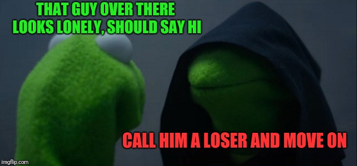 Evil Kermit Meme | THAT GUY OVER THERE LOOKS LONELY, SHOULD SAY HI CALL HIM A LOSER AND MOVE ON | image tagged in memes,evil kermit | made w/ Imgflip meme maker