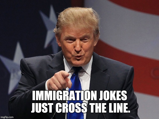 Trump immigration policy | IMMIGRATION JOKES JUST CROSS THE LINE. | image tagged in trump immigration policy | made w/ Imgflip meme maker