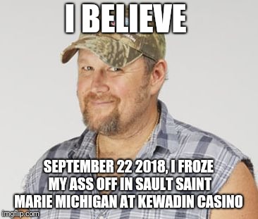 Larry The Cable Guy Meme | I BELIEVE; SEPTEMBER 22 2018, I FROZE MY ASS OFF IN SAULT SAINT MARIE MICHIGAN AT KEWADIN CASINO | image tagged in memes,larry the cable guy | made w/ Imgflip meme maker