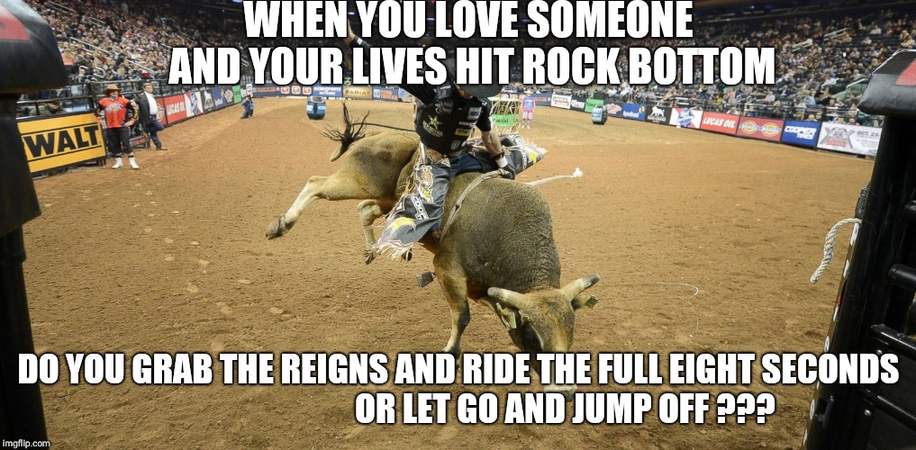 Bull riding | WHEN YOU LOVE SOMEONE AND YOUR LIVES HIT ROCK BOTTOM; DO YOU GRAB THE REIGNS AND RIDE THE FULL EIGHT SECONDS                                OR LET GO AND JUMP OFF ??? | image tagged in bull riding | made w/ Imgflip meme maker