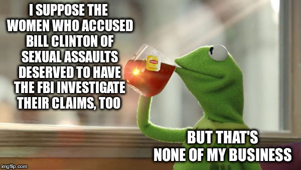 But That's None Of My Business | I SUPPOSE THE WOMEN WHO ACCUSED BILL CLINTON OF SEXUAL ASSAULTS DESERVED TO HAVE THE FBI INVESTIGATE THEIR CLAIMS, TOO; BUT THAT'S NONE OF MY BUSINESS | image tagged in christine blasey ford,brett kavanaugh,bill clinton,search and destroy,innocent until accused | made w/ Imgflip meme maker