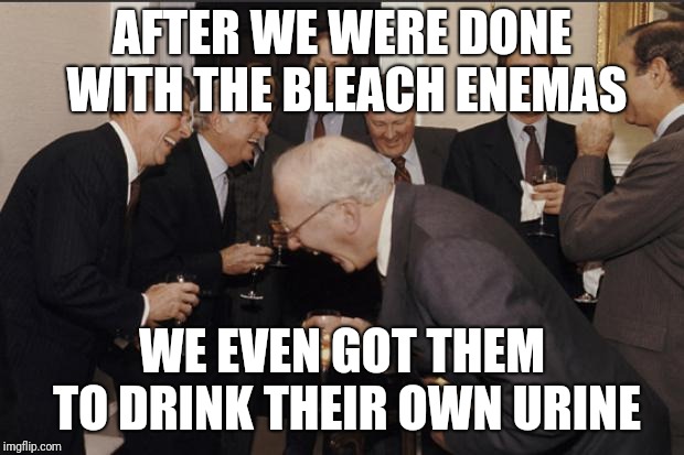 Rich men laughing | AFTER WE WERE DONE WITH THE BLEACH ENEMAS; WE EVEN GOT THEM TO DRINK THEIR OWN URINE | image tagged in rich men laughing | made w/ Imgflip meme maker