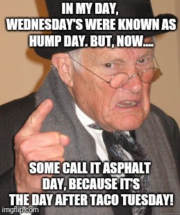 Hump asphalt day?  | IN MY DAY, WEDNESDAY'S WERE KNOWN AS HUMP DAY. BUT, NOW.... SOME CALL IT ASPHALT DAY, BECAUSE IT'S THE DAY AFTER TACO TUESDAY! | image tagged in memes,back in my day,taco tuesday,asphalt 8,hump day | made w/ Imgflip meme maker