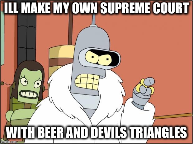 Bender | ILL MAKE MY OWN SUPREME COURT; WITH BEER AND DEVILS TRIANGLES | image tagged in memes,bender | made w/ Imgflip meme maker
