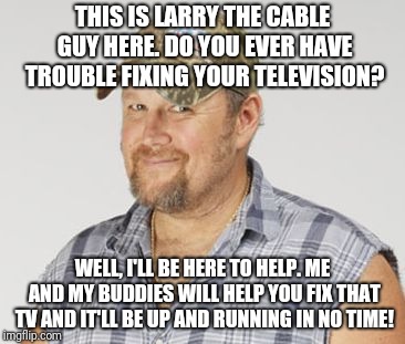 Larry The Cable Guy Meme | THIS IS LARRY THE CABLE GUY HERE. DO YOU EVER HAVE TROUBLE FIXING YOUR TELEVISION? WELL, I'LL BE HERE TO HELP. ME AND MY BUDDIES WILL HELP YOU FIX THAT TV AND IT'LL BE UP AND RUNNING IN NO TIME! | image tagged in memes,larry the cable guy | made w/ Imgflip meme maker
