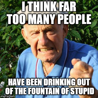 angry old man | I THINK FAR TOO MANY PEOPLE; HAVE BEEN DRINKING OUT OF THE FOUNTAIN OF STUPID | image tagged in angry old man | made w/ Imgflip meme maker