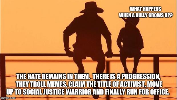 Cowboy wisdom, dad explains bullies, social justice and meme trolls | WHAT HAPPENS WHEN A BULLY GROWS UP? THE HATE REMAINS IN THEM.  THERE IS A PROGRESSION, THEY TROLL MEMES, CLAIM THE TITLE OF ACTIVIST, MOVE UP TO SOCIAL JUSTICE WARRIOR AND FINALLY RUN FOR OFFICE. | image tagged in cowboy father and son,internet trolls,imgflip trolls | made w/ Imgflip meme maker
