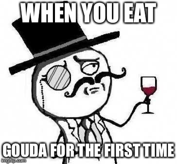 Fancy cheeses | WHEN YOU EAT; GOUDA FOR THE FIRST TIME | image tagged in fancy meme,cheese,cheesy,gouda,fancy,fancy pants | made w/ Imgflip meme maker