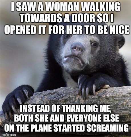 Confession Bear Meme | I SAW A WOMAN WALKING TOWARDS A DOOR SO I OPENED IT FOR HER TO BE NICE; INSTEAD OF THANKING ME, BOTH SHE AND EVERYONE ELSE ON THE PLANE STARTED SCREAMING | image tagged in memes,confession bear | made w/ Imgflip meme maker