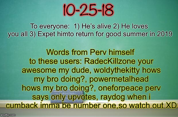 blank chalkboard | 10-25-18; Words from Perv himself to these users:
RadecKillzone your awesome my dude,
woldythekitty hows my bro doing?,
powermetalhead hows my bro doing?,
oneforpeace perv says only upvotes,
raydog when i cumback imma be number one,so watch out XD; To everyone: 
1) He’s alive
2) He loves you all
3) Expet himto return for good summer in 2019 | image tagged in blank chalkboard | made w/ Imgflip meme maker