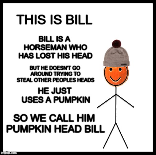 THIS IS BILL; BILL IS A HORSEMAN WHO HAS LOST HIS HEAD; BUT HE DOESN'T GO AROUND TRYING TO STEAL OTHER PEOPLES HEADS; HE JUST USES A PUMPKIN; SO WE CALL HIM PUMPKIN HEAD BILL | image tagged in this is bill,headless horseman,pumpkin spice,great pumpkin,head,be like bill | made w/ Imgflip meme maker