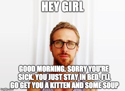 Ryan Gosling Hey Girl | HEY GIRL; GOOD MORNING. SORRY YOU'RE SICK. YOU JUST STAY IN BED. I'LL GO GET YOU A KITTEN AND SOME SOUP | image tagged in ryan gosling hey girl | made w/ Imgflip meme maker