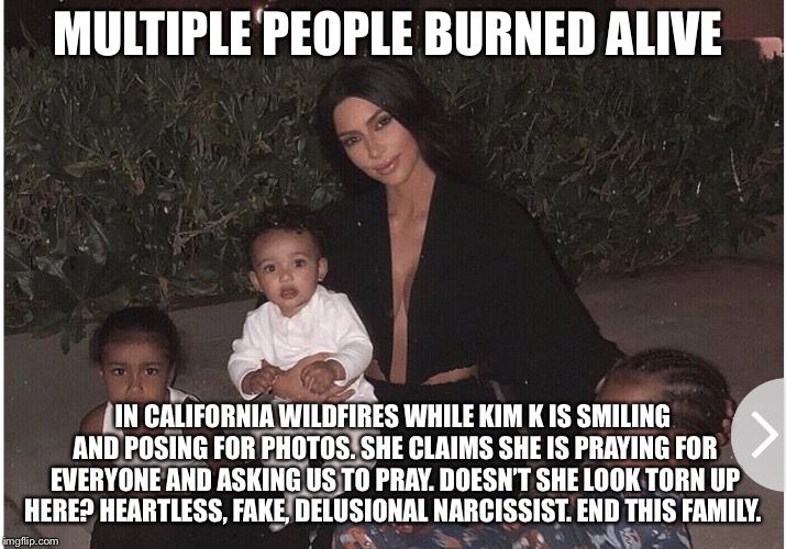 Kim K is a heartless narcissist  | MULTIPLE PEOPLE BURNED ALIVE; IN CALIFORNIA WILDFIRES WHILE KIM K IS SMILING AND POSING FOR PHOTOS. SHE CLAIMS SHE IS PRAYING FOR EVERYONE AND ASKING US TO PRAY. DOESN’T SHE LOOK TORN UP HERE? HEARTLESS, FAKE, DELUSIONAL NARCISSIST. END THIS FAMILY. | image tagged in kim kardashian,kardashians,kardashian,california,wildfires,wildfire | made w/ Imgflip meme maker