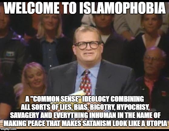 Welcome To Islamophobia | WELCOME TO ISLAMOPHOBIA; A "COMMON SENSE" IDEOLOGY COMBINING ALL SORTS OF LIES, BIAS, BIGOTRY, HYPOCRISY, SAVAGERY AND EVERYTHING INHUMAN IN THE NAME OF MAKING PEACE THAT MAKES SATANISM LOOK LIKE A UTOPIA | image tagged in whose line is it anyway,islamophobia,common sense,lies,bigotry,hypocrisy | made w/ Imgflip meme maker