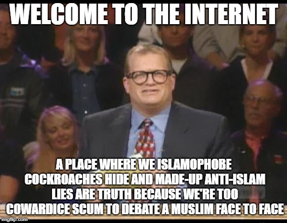 Welcome To The Internet | WELCOME TO THE INTERNET; A PLACE WHERE WE ISLAMOPHOBE COCKROACHES HIDE AND MADE-UP ANTI-ISLAM LIES ARE TRUTH BECAUSE WE'RE TOO COWARDICE SCUM TO DEBATE A MUSLIM FACE TO FACE | image tagged in whose line is it anyway,islamophobia,coward,cowards,lie,lies | made w/ Imgflip meme maker