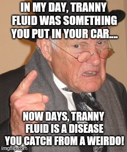 Tranny fluid? | IN MY DAY, TRANNY FLUID WAS SOMETHING YOU PUT IN YOUR CAR.... NOW DAYS, TRANNY FLUID IS A DISEASE YOU CATCH FROM A WEIRDO! | image tagged in memes,back in my day,tranny,gender fluid,trans,transgender | made w/ Imgflip meme maker