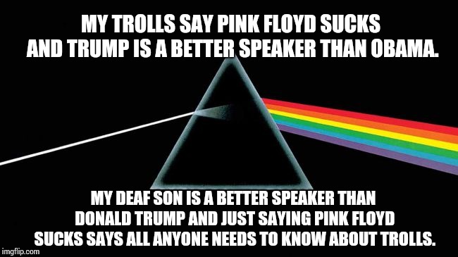 Just Because You Think It Doesn't Make It True. | MY TROLLS SAY PINK FLOYD SUCKS AND TRUMP IS A BETTER SPEAKER THAN OBAMA. MY DEAF SON IS A BETTER SPEAKER THAN DONALD TRUMP AND JUST SAYING PINK FLOYD SUCKS SAYS ALL ANYONE NEEDS TO KNOW ABOUT TROLLS. | image tagged in memes,meme,imgflip trolls,internet trolls,dumbasses,donald trump is an idiot | made w/ Imgflip meme maker