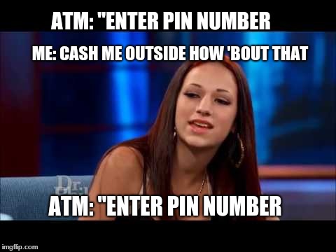 Cash Me Ousside How Bow Dah | ATM: "ENTER PIN NUMBER; ME: CASH ME OUTSIDE HOW 'BOUT THAT; ATM: "ENTER PIN NUMBER | image tagged in cash me ousside how bow dah | made w/ Imgflip meme maker