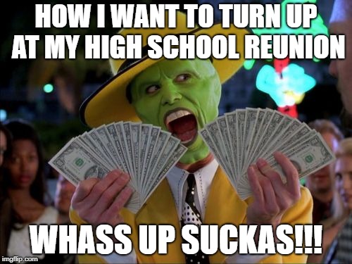 A Dream To Aspire Towards | HOW I WANT TO TURN UP AT MY HIGH SCHOOL REUNION; WHASS UP SUCKAS!!! | image tagged in memes,money money,high school,inspirational,inspirational memes | made w/ Imgflip meme maker