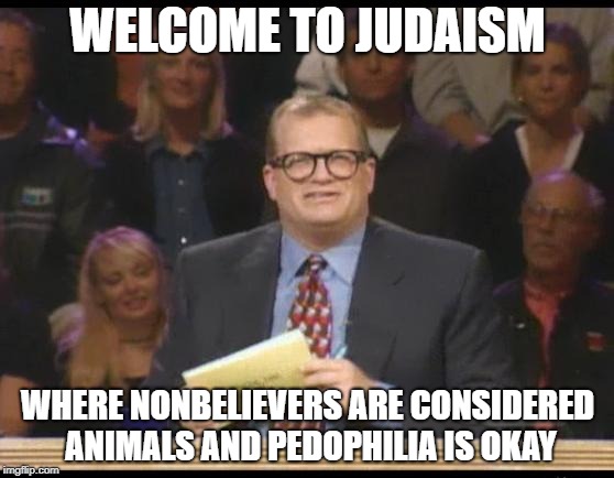 Whose Line is it Anyway | WELCOME TO JUDAISM; WHERE NONBELIEVERS ARE CONSIDERED ANIMALS AND PEDOPHILIA IS OKAY | image tagged in whose line is it anyway,judaism,jew,jews,pedophilia,pedophile | made w/ Imgflip meme maker