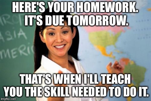 My IRL math teacher in a nutshell. | HERE'S YOUR HOMEWORK. IT'S DUE TOMORROW. THAT'S WHEN I'LL TEACH YOU THE SKILL NEEDED TO DO IT. | image tagged in memes,unhelpful high school teacher,math in a nutshell | made w/ Imgflip meme maker