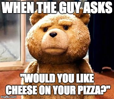 TED Meme | WHEN THE GUY ASKS; "WOULD YOU LIKE CHEESE ON YOUR PIZZA?" | image tagged in memes,ted | made w/ Imgflip meme maker
