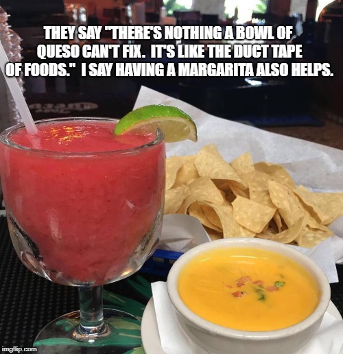 THEY SAY "THERE'S NOTHING A BOWL OF QUESO CAN'T FIX.  IT'S LIKE THE DUCT TAPE OF FOODS."  I SAY HAVING A MARGARITA ALSO HELPS. | image tagged in mexican food | made w/ Imgflip meme maker
