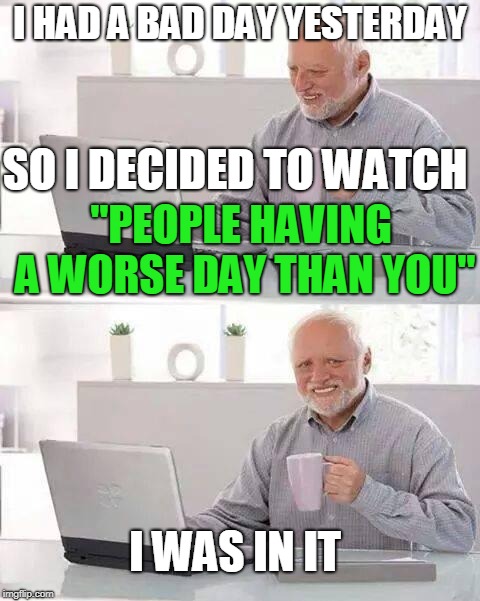 Hide the Pain Harold | I HAD A BAD DAY YESTERDAY; SO I DECIDED TO WATCH; "PEOPLE HAVING A WORSE DAY THAN YOU"; I WAS IN IT | image tagged in memes,hide the pain harold,worse,day,help | made w/ Imgflip meme maker