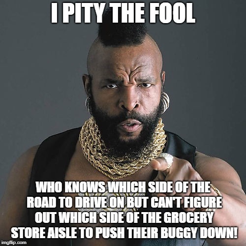 Shop of Fools | I PITY THE FOOL; WHO KNOWS WHICH SIDE OF THE ROAD TO DRIVE ON BUT CAN'T FIGURE OUT WHICH SIDE OF THE GROCERY STORE AISLE TO PUSH THEIR BUGGY DOWN! | image tagged in memes,mr t pity the fool,grocery store,same side,idiots | made w/ Imgflip meme maker