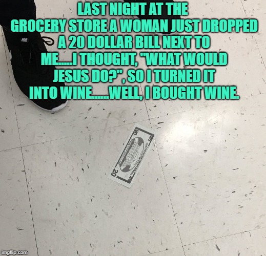 LAST NIGHT AT THE GROCERY STORE A WOMAN JUST DROPPED A 20 DOLLAR BILL NEXT TO ME.....I THOUGHT, "WHAT WOULD JESUS DO?", SO I TURNED IT INTO WINE......WELL, I BOUGHT WINE. | image tagged in twenty,wwjd,funny,memes,funny memes,wine | made w/ Imgflip meme maker