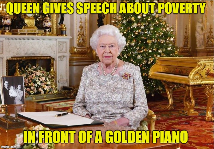 all hail the queen | QUEEN GIVES SPEECH ABOUT POVERTY; IN FRONT OF A GOLDEN PIANO | image tagged in queen elizabeth,poverty | made w/ Imgflip meme maker