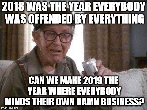 If we would stop be offended and start listening to others, that might help. | 2018 WAS THE YEAR EVERYBODY WAS OFFENDED BY EVERYTHING; CAN WE MAKE 2019 THE YEAR WHERE EVERYBODY MINDS THEIR OWN DAMN BUSINESS? | image tagged in grumpy man | made w/ Imgflip meme maker