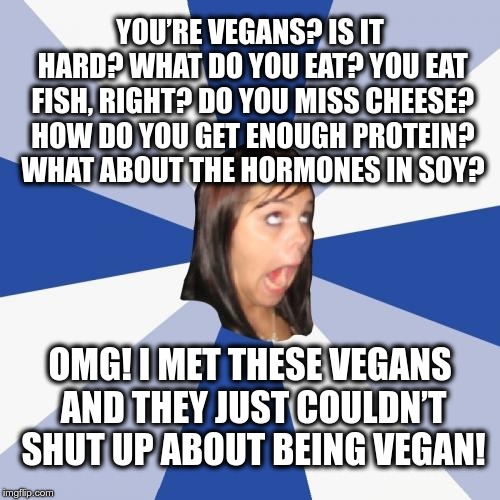OMG! I MET THESE VEGANS! | YOU’RE VEGANS? IS IT HARD? WHAT DO YOU EAT? YOU EAT FISH, RIGHT? DO YOU MISS CHEESE? HOW DO YOU GET ENOUGH PROTEIN? WHAT ABOUT THE HORMONES IN SOY? OMG! I MET THESE VEGANS AND THEY JUST COULDN’T SHUT UP ABOUT BEING VEGAN! | image tagged in memes,annoying facebook girl,vegans | made w/ Imgflip meme maker
