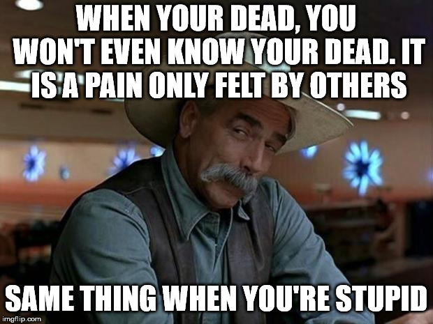 special kind of stupid | WHEN YOUR DEAD, YOU WON'T EVEN KNOW YOUR DEAD. IT IS A PAIN ONLY FELT BY OTHERS; SAME THING WHEN YOU'RE STUPID | image tagged in special kind of stupid | made w/ Imgflip meme maker