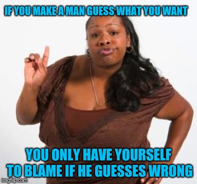 Tell that man what you want | IF YOU MAKE A MAN GUESS WHAT YOU WANT; YOU ONLY HAVE YOURSELF TO BLAME IF HE GUESSES WRONG | image tagged in sassy black woman | made w/ Imgflip meme maker