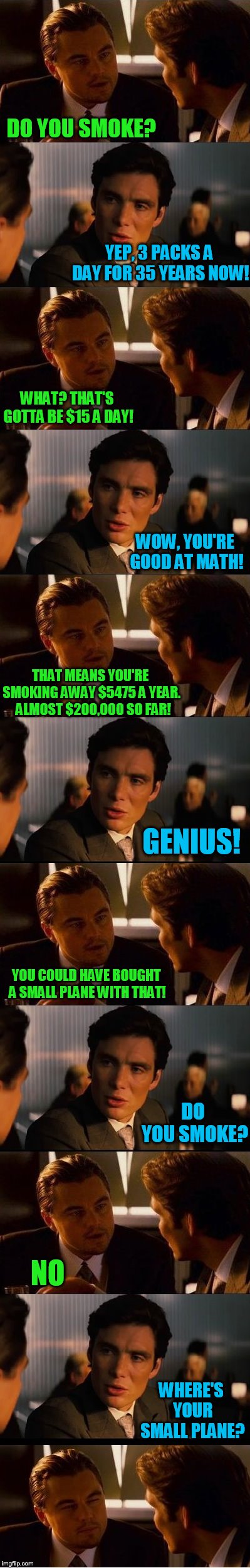 When you look at it that way.. | DO YOU SMOKE? YEP, 3 PACKS A DAY FOR 35 YEARS NOW! WHAT? THAT'S GOTTA BE $15 A DAY! WOW, YOU'RE GOOD AT MATH! THAT MEANS YOU'RE SMOKING AWAY $5475 A YEAR.  ALMOST $200,000 SO FAR! GENIUS! YOU COULD HAVE BOUGHT A SMALL PLANE WITH THAT! DO YOU SMOKE? NO; WHERE'S YOUR SMALL PLANE? | image tagged in smoking,hokeewolf is bored at work today | made w/ Imgflip meme maker