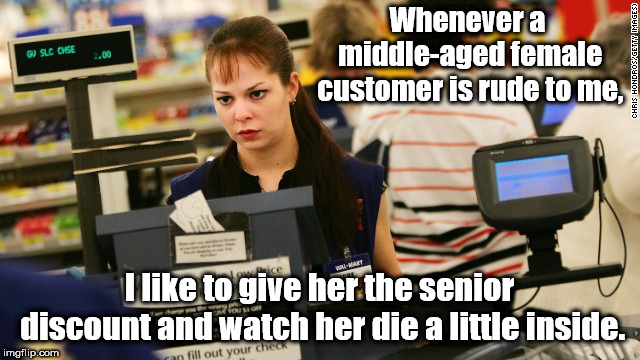 Putting them in place, one customer at a time! | Whenever a middle-aged female customer is rude to me, I like to give her the senior discount and watch her die a little inside. | image tagged in mad cashier,memes,customer service,annoying customers | made w/ Imgflip meme maker