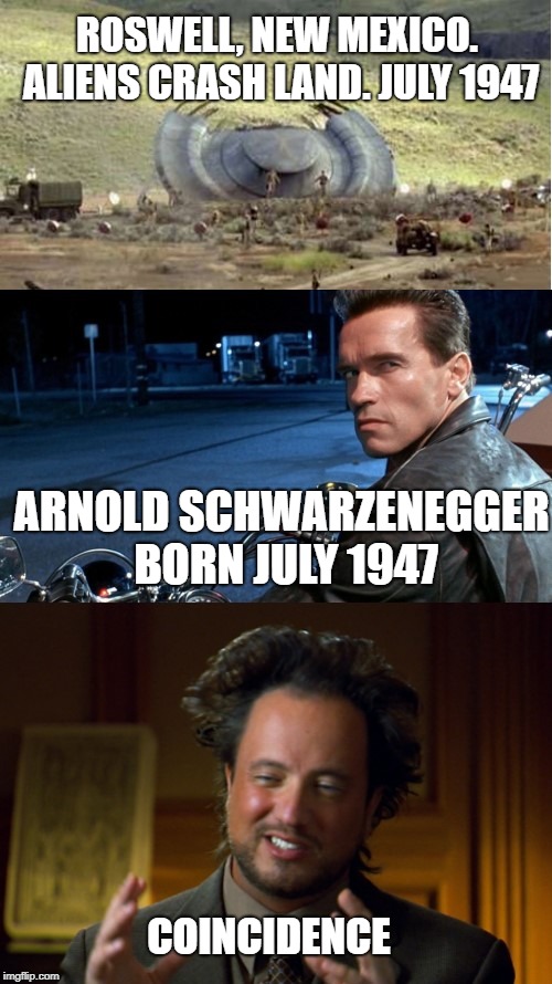 And in all the movies he's ever been in, he has never once played an alien. Interesting! Arnold Schwarzenegger. Roswell. Aliens. | ROSWELL, NEW MEXICO. ALIENS CRASH LAND. JULY 1947; ARNOLD SCHWARZENEGGER BORN JULY 1947; COINCIDENCE | image tagged in arnold schwarzenegger,alien guy,roswell,aliens,alien,ancient aliens | made w/ Imgflip meme maker