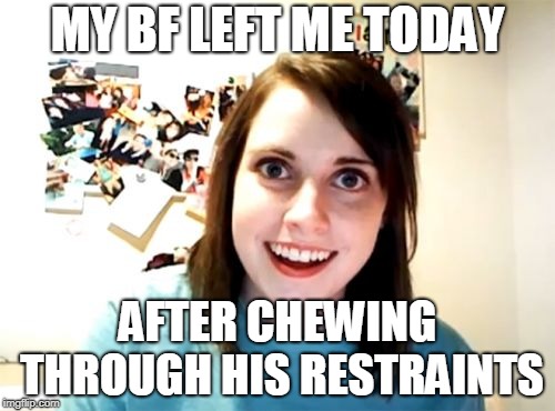 Overly Attached Girlfriend | MY BF LEFT ME TODAY; AFTER CHEWING THROUGH HIS RESTRAINTS | image tagged in memes,overly attached girlfriend | made w/ Imgflip meme maker