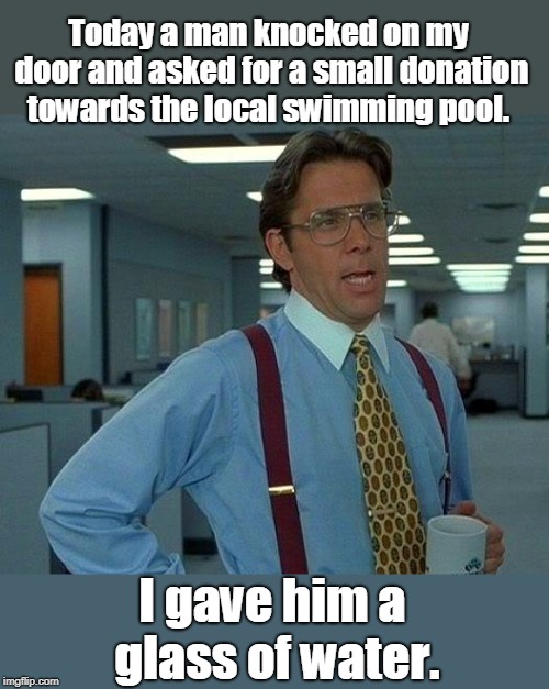 Local swimming pool | Today a man knocked on my door and asked for a small donation towards the local swimming pool. I gave him a glass of water. | image tagged in sport | made w/ Imgflip meme maker