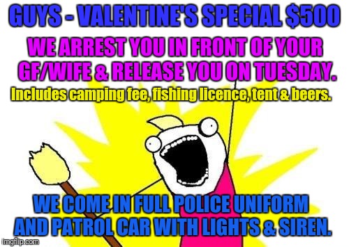 The Ultimate All-Inclusive Valentine's Day Package | GUYS - VALENTINE'S SPECIAL $500; WE ARREST YOU IN FRONT OF YOUR GF/WIFE & RELEASE YOU ON TUESDAY. Includes camping fee, fishing licence, tent & beers. WE COME IN FULL POLICE UNIFORM AND PATROL CAR WITH LIGHTS & SIREN. | image tagged in memes,x all the y,valentine's day,fishing,police | made w/ Imgflip meme maker