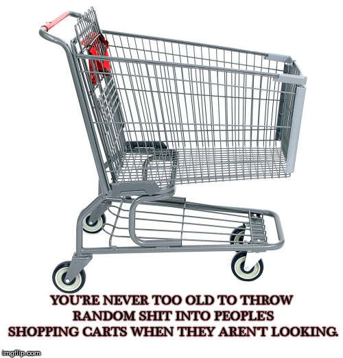 Shopping Fun | YOU'RE NEVER TOO OLD TO THROW RANDOM SHIT INTO PEOPLE'S SHOPPING CARTS WHEN THEY AREN'T LOOKING. | image tagged in too old,random,shopping cart,surprise | made w/ Imgflip meme maker