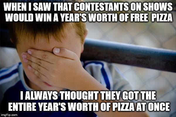 Confession Kid | WHEN I SAW THAT CONTESTANTS ON SHOWS WOULD WIN A YEAR'S WORTH OF FREE  PIZZA; I ALWAYS THOUGHT THEY GOT THE ENTIRE YEAR'S WORTH OF PIZZA AT ONCE | image tagged in memes,confession kid | made w/ Imgflip meme maker