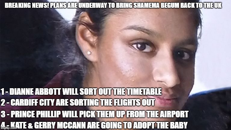Shamema Begum | BREAKING NEWS! PLANS ARE UNDERWAY TO BRING SHAMEMA BEGUM BACK TO THE UK; 1 - DIANNE ABBOTT WILL SORT OUT THE TIMETABLE; 2 - CARDIFF CITY ARE SORTING THE FLIGHTS OUT; 3 - PRINCE PHILLIP WILL PICK THEM UP FROM THE AIRPORT; 4 - KATE & GERRY MCCANN ARE GOING TO ADOPT THE BABY | image tagged in shamema begum,isis,terrorism,funny,funny memes | made w/ Imgflip meme maker